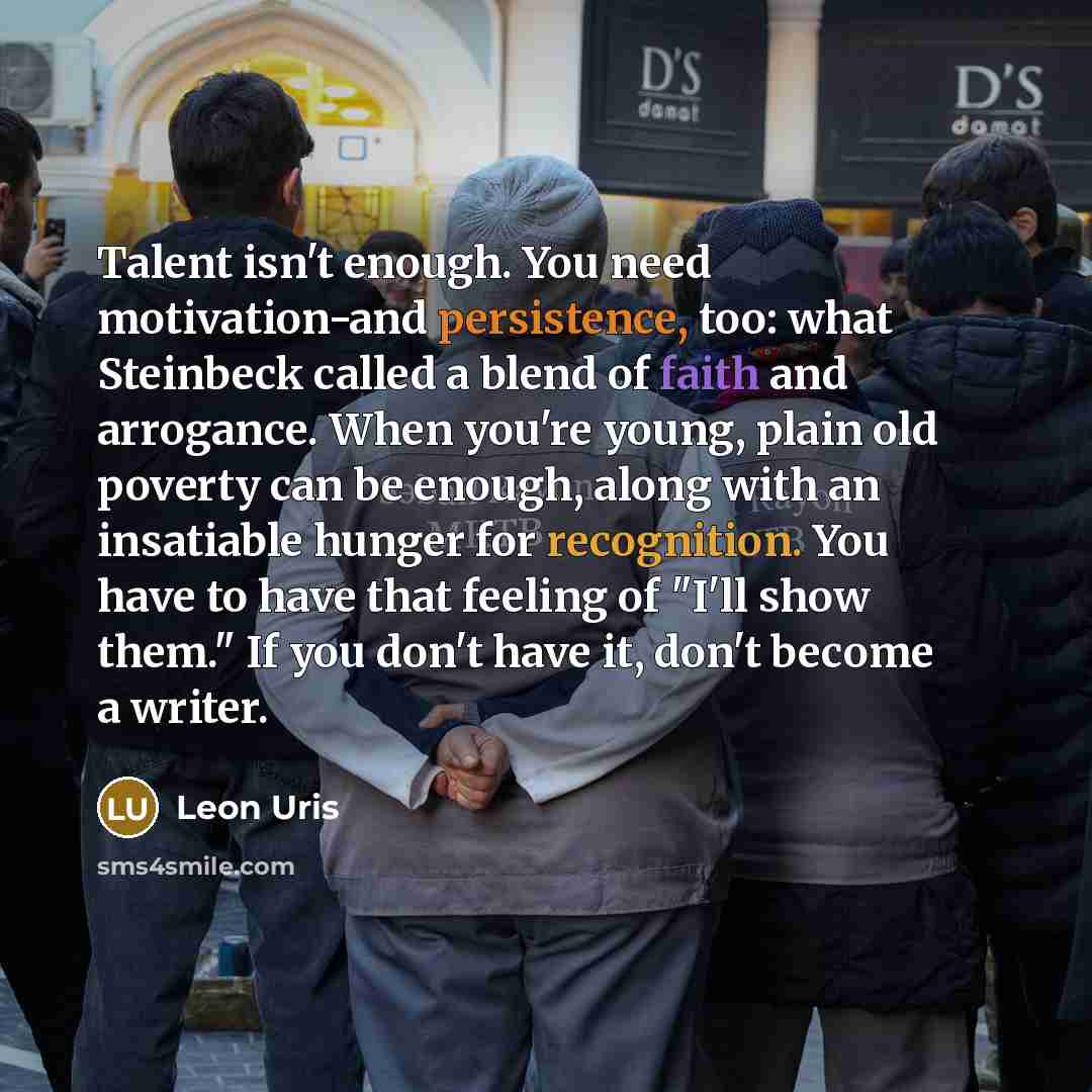 “Talent isn't enough. You need motivation-and persistence, too: what Steinbeck called a blend of faith and arrogance. When you're young, plain old poverty can be enough, along with an insatiable hunger for recognition. You have to have that feeling of "I'll show them." If you don't have it, don't…” quote by Leon Uris