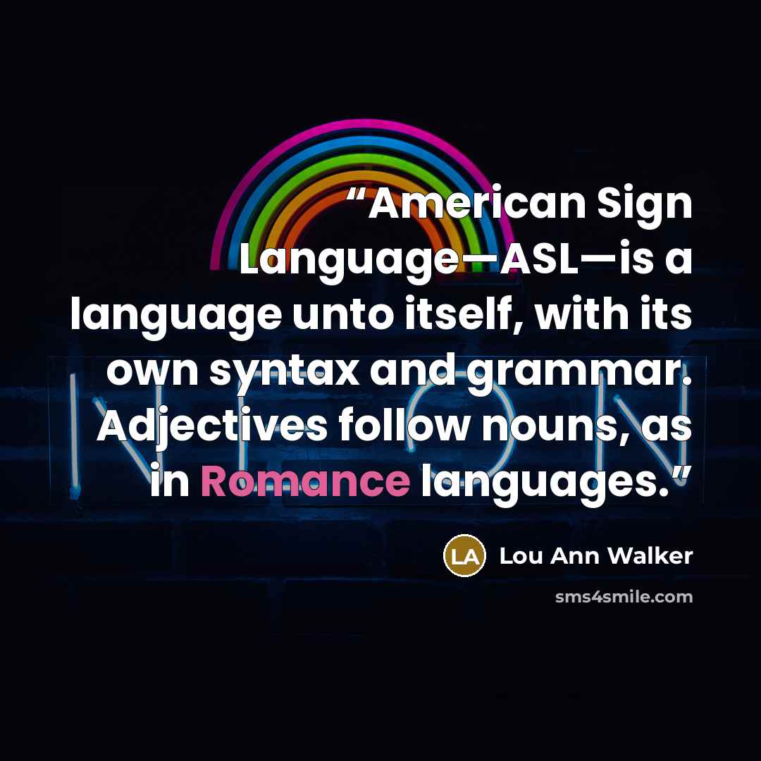 “American Sign Language—ASL—is a language unto itself, with its own syntax and grammar. Adjectives follow nouns, as in Romance languages.” quote by Lou Ann Walker