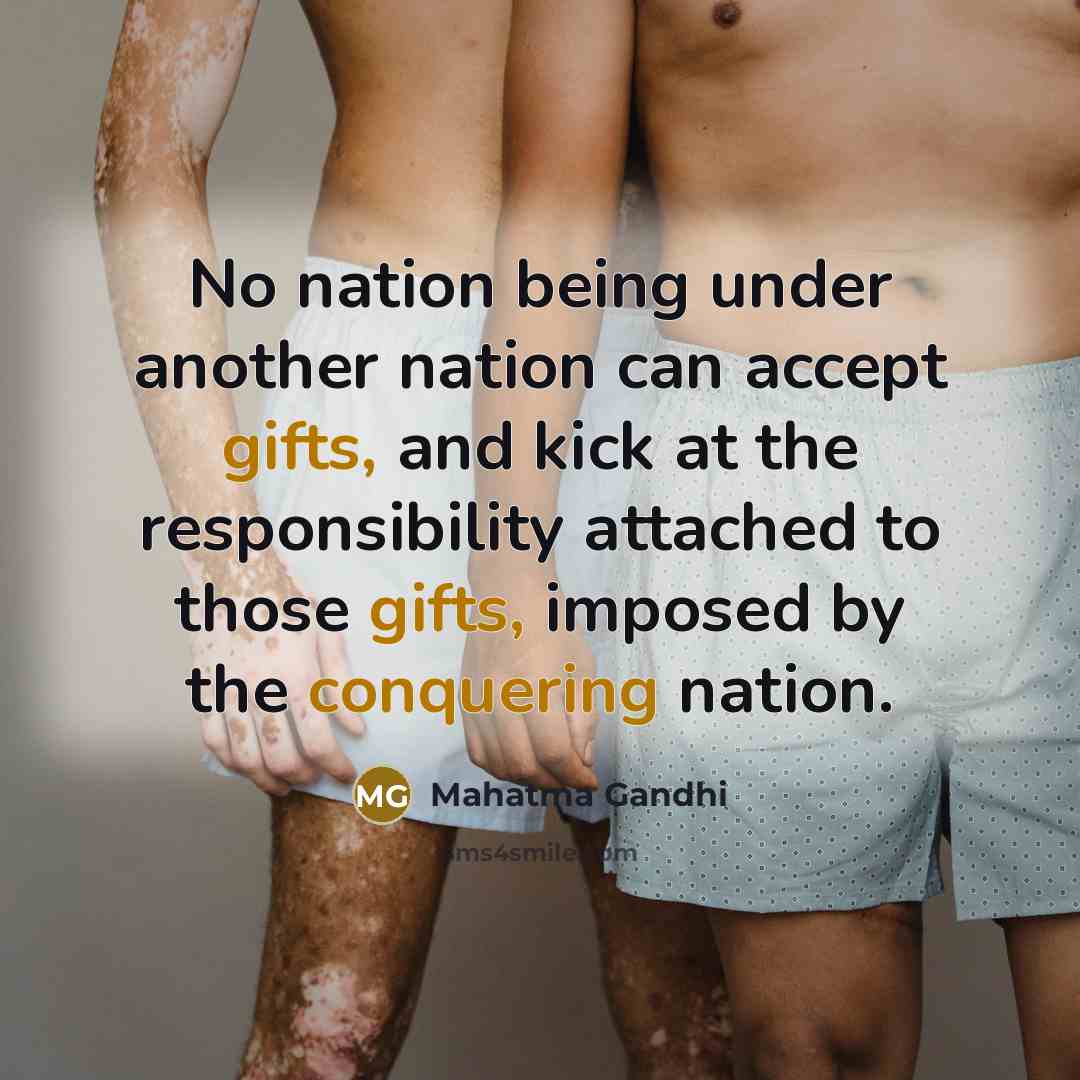 “No nation being under another nation can accept gifts, and kick at the responsibility attached to those gifts, imposed by the conquering nation.” quote by Mahatma Gandhi