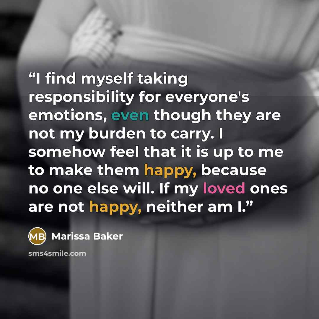 “I find myself taking responsibility for everyone's emotions, even though they are not my burden to carry. I somehow feel that it is up to me to make them happy, because no one else will. If my loved ones are not happy, neither am I.” quote by Marissa Baker