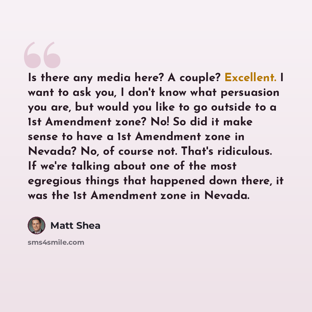 “Is there any media here? A couple? Excellent. I want to ask you, I don't know what persuasion you are, but would you like to go outside to a 1st Amendment zone? No! So did it make sense to have a 1st Amendment zone in Nevada? No, of course not. That's ridiculous. If we're talking about one of the…” quote by Matt Shea
