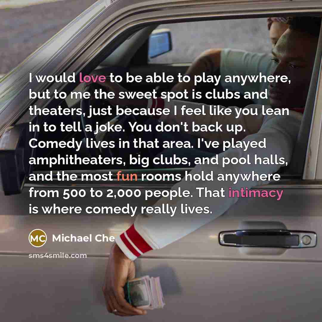 “I would love to be able to play anywhere, but to me the sweet spot is clubs and theaters, just because I feel like you lean in to tell a joke. You don't back up. Comedy lives in that area. I've played amphitheaters, big clubs, and pool halls, and the most fun rooms hold anywhere from 500 to 2,000…” quote by Michael Che