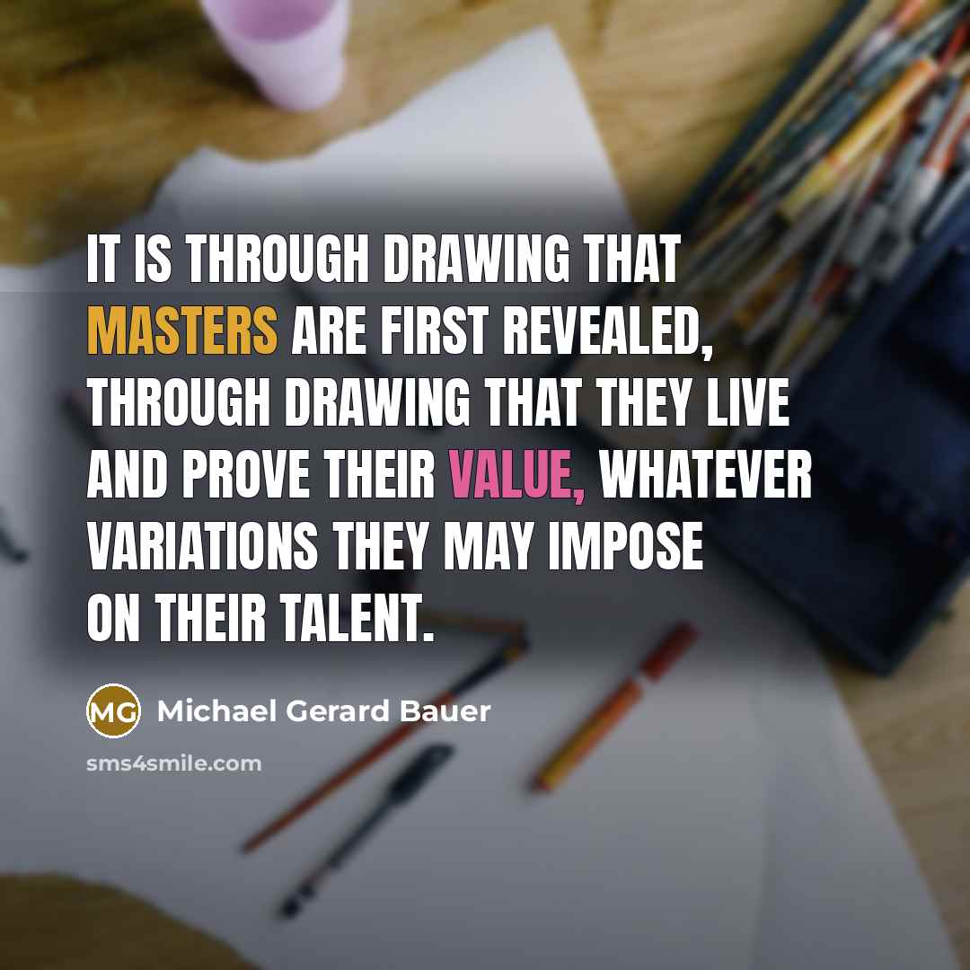 “It is through drawing that masters are first revealed, through drawing that they live and prove their value, whatever variations they may impose on their talent.” quote by Michael Gerard Bauer