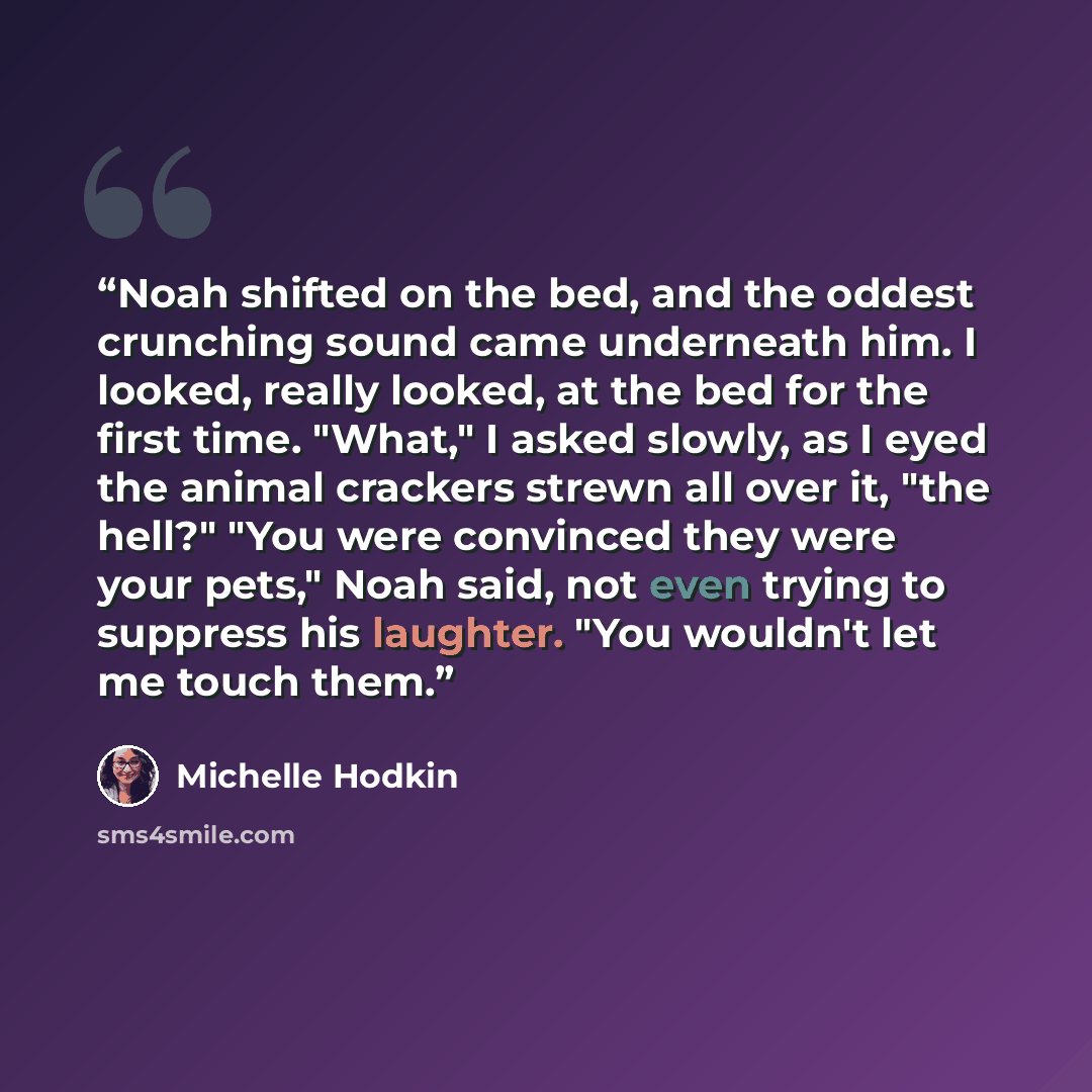 “Noah shifted on the bed, and the oddest crunching sound came underneath him. I looked, really looked, at the bed for the first time. "What," I asked slowly, as I eyed the animal crackers strewn all over it, "the hell?" "You were convinced they were your pets," Noah said, not even trying to…” quote by Michelle Hodkin