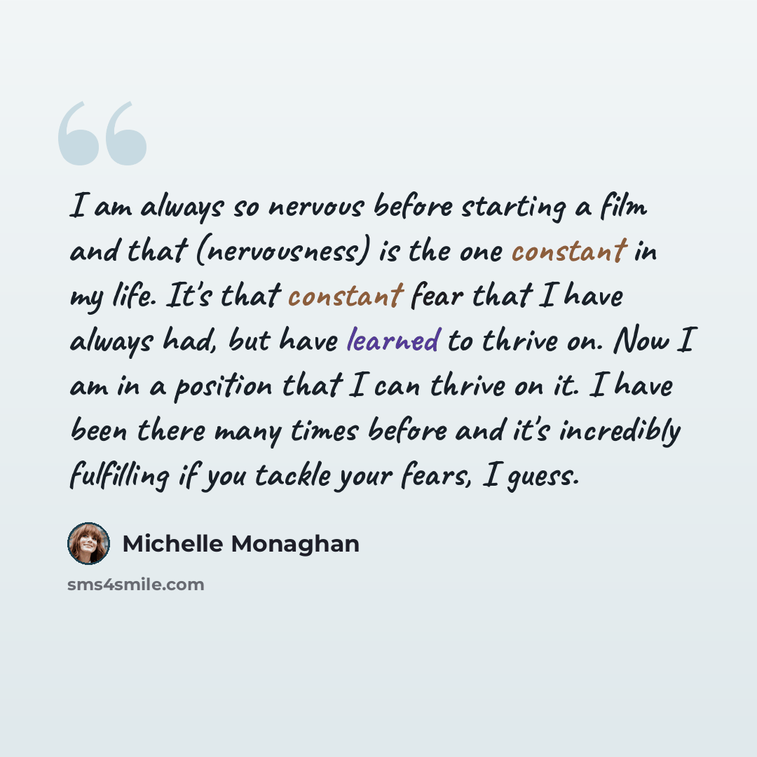 “I am always so nervous before starting a film and that (nervousness) is the one constant in my life. It's that constant fear that I have always had, but have learned to thrive on. Now I am in a position that I can thrive on it. I have been there many times before and it's incredibly fulfilling if…” quote by Michelle Monaghan