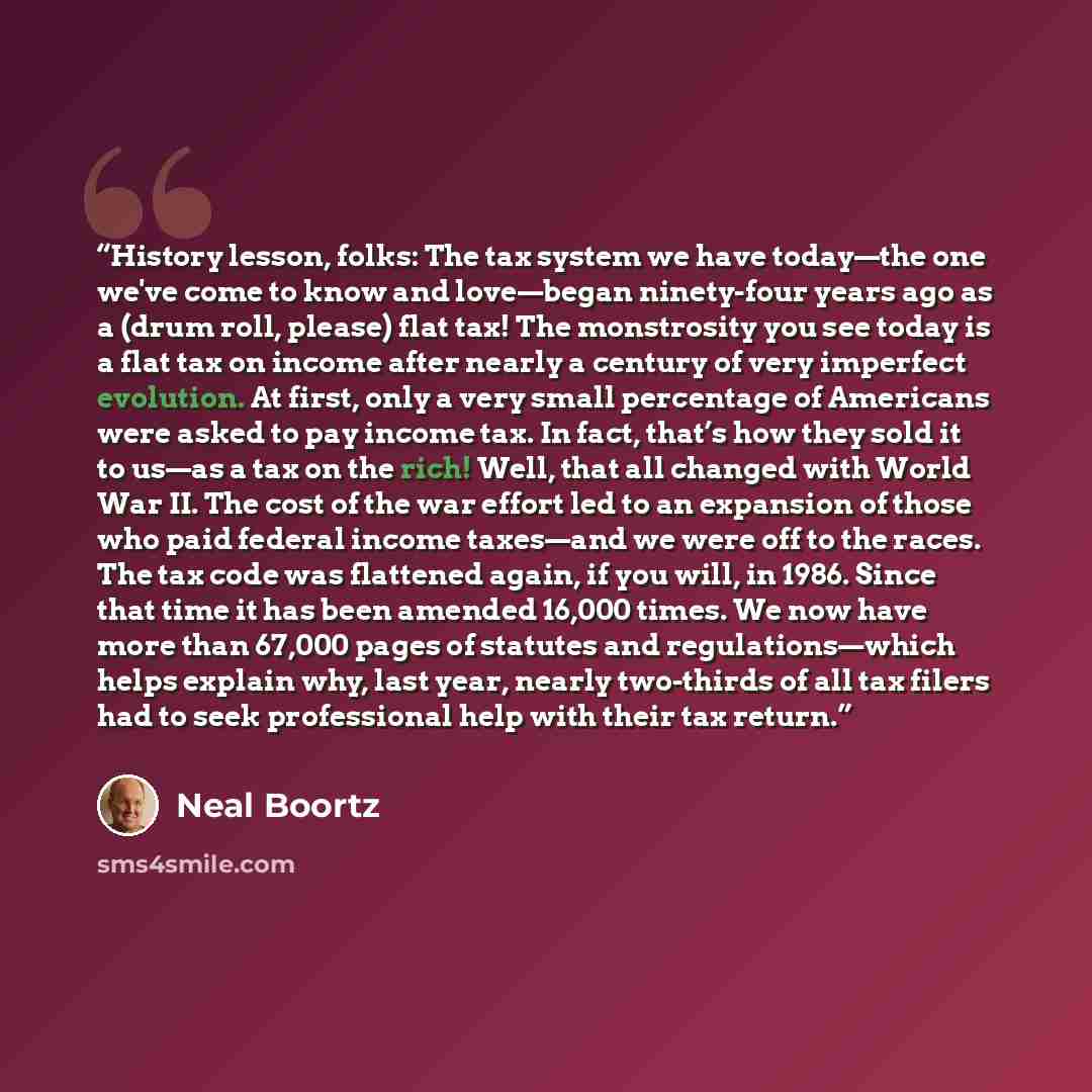 “History lesson, folks: The tax system we have today—the one we've come to know and love—began ninety-four years ago as a (drum roll, please) flat tax! The monstrosity you see today is a flat tax on income after nearly a century of very imperfect evolution. At first, only a very small percentage of…” quote by Neal Boortz