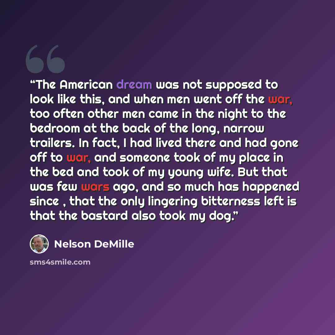 “The American dream was not supposed to look like this, and when men went off the war, too often other men came in the night to the bedroom at the back of the long, narrow trailers. In fact, I had lived there and had gone off to war, and someone took of my place in the bed and took of my young…” quote by Nelson DeMille