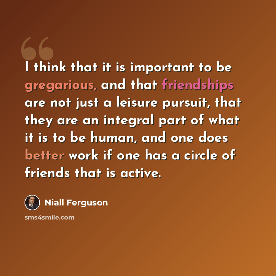 “I think that it is important to be gregarious, and that friendships are not just a leisure pursuit, that they are an integral part of what it is to be human, and one does better work if one has a circle of friends that is active.” quote by Niall Ferguson