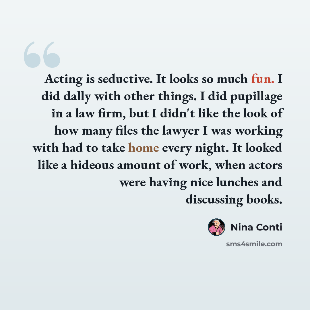 “Acting is seductive. It looks so much fun. I did dally with other things. I did pupillage in a law firm, but I didn't like the look of how many files the lawyer I was working with had to take home every night. It looked like a hideous amount of work, when actors were having nice lunches and…” quote by Nina Conti