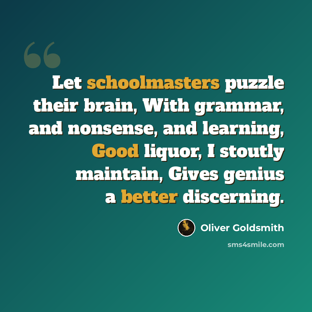 “Let schoolmasters puzzle their brain, With grammar, and nonsense, and learning, Good liquor, I stoutly maintain, Gives genius a better discerning.” quote by Oliver Goldsmith