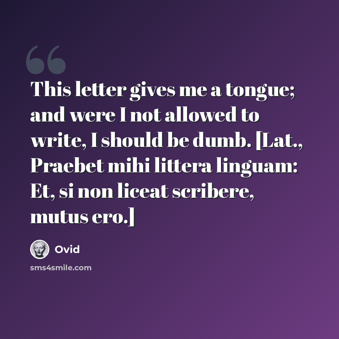 “This letter gives me a tongue; and were I not allowed to write, I should be dumb. [Lat., Praebet mihi littera linguam: Et, si non liceat scribere, mutus ero.]” quote by Ovid
