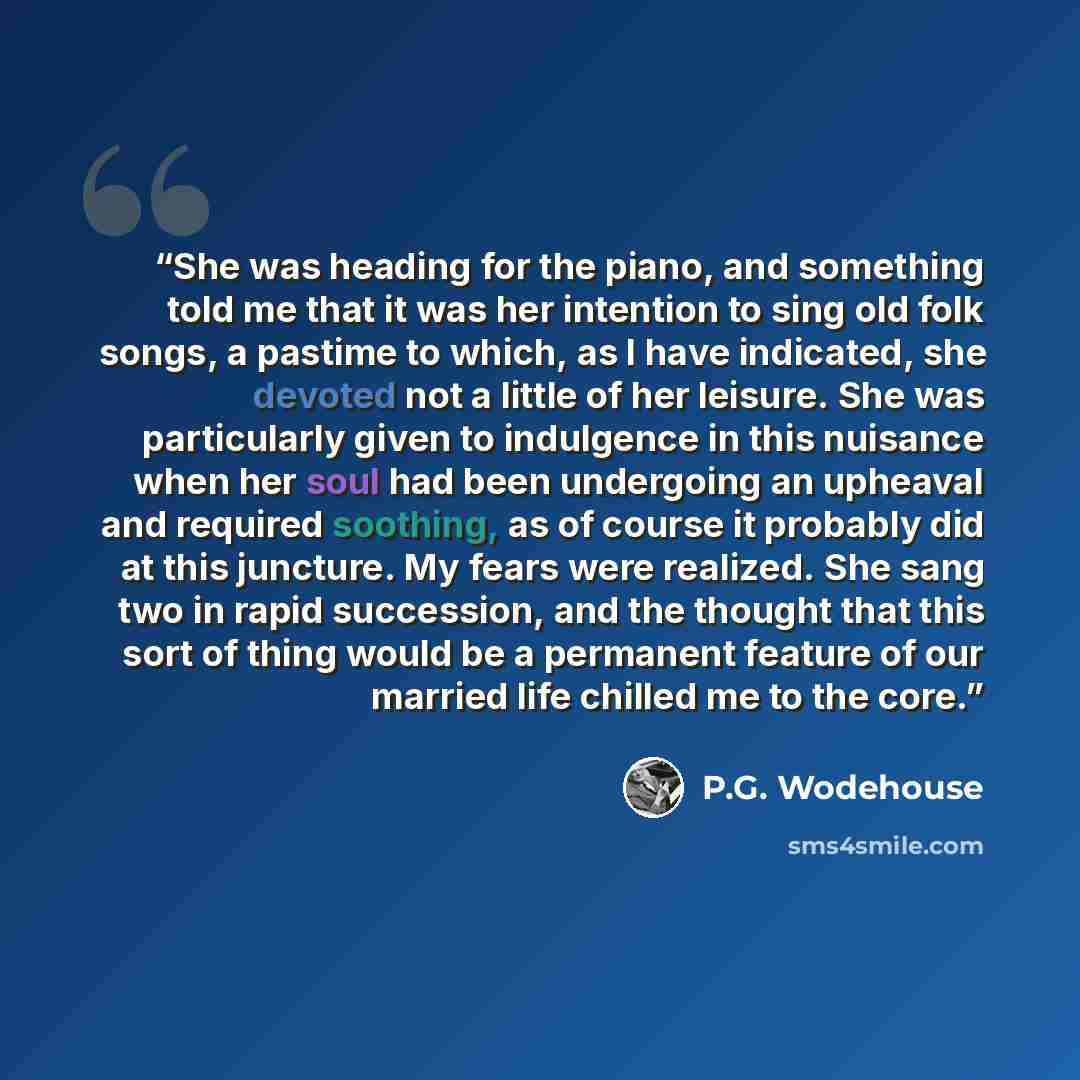 “She was heading for the piano, and something told me that it was her intention to sing old folk songs, a pastime to which, as I have indicated, she devoted not a little of her leisure. She was particularly given to indulgence in this nuisance when her soul had been undergoing an upheaval and…” quote by P.G. Wodehouse