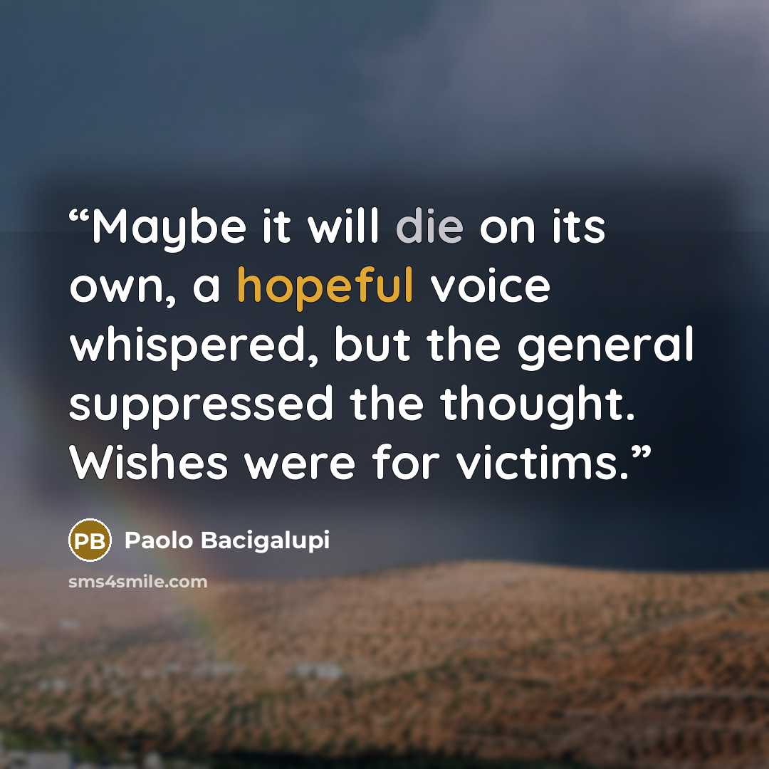 “Maybe it will die on its own, a hopeful voice whispered, but the general suppressed the thought. Wishes were for victims.” quote by Paolo Bacigalupi