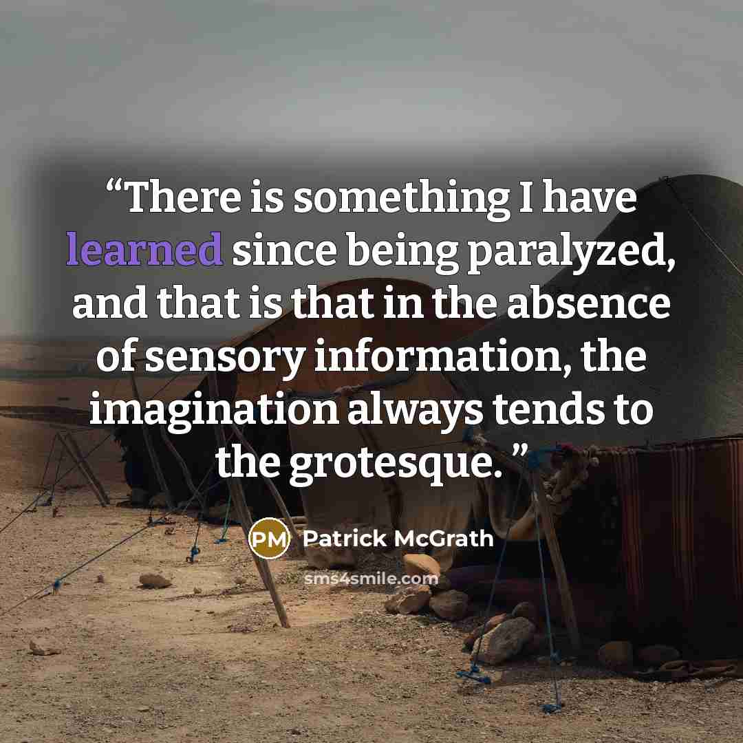 “There is something I have learned since being paralyzed, and that is that in the absence of sensory information, the imagination always tends to the grotesque.” quote by Patrick McGrath