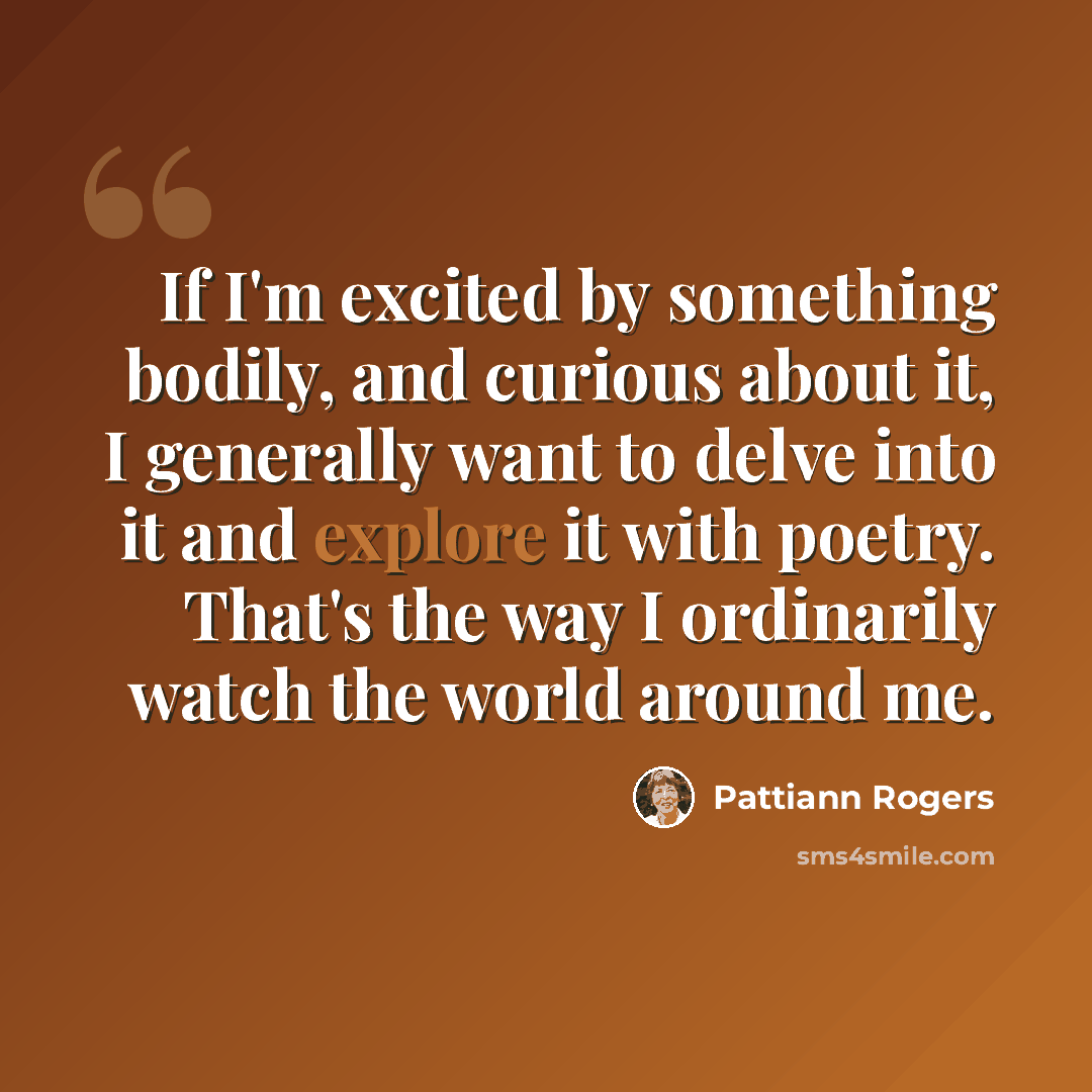 “If I'm excited by something bodily, and curious about it, I generally want to delve into it and explore it with poetry. That's the way I ordinarily watch the world around me.” quote by Pattiann Rogers