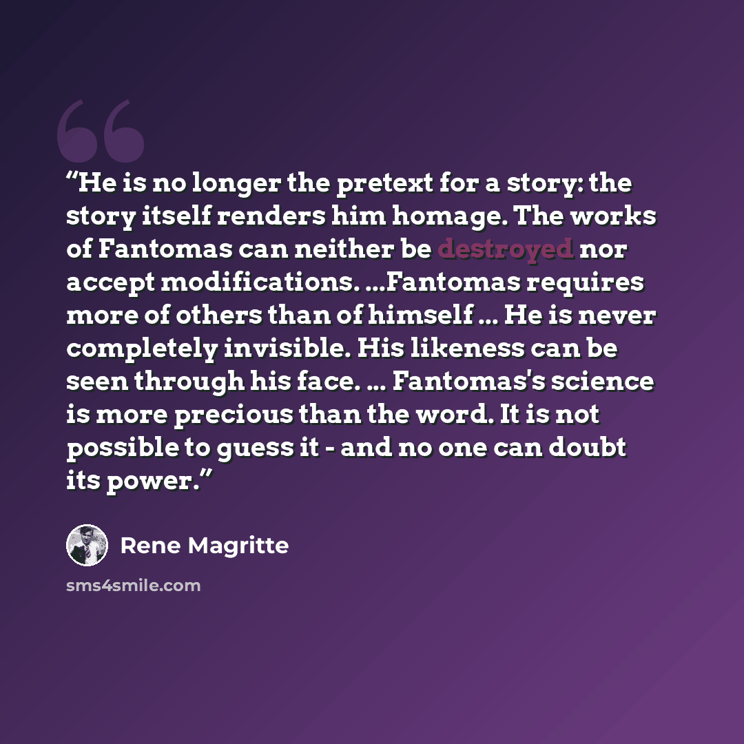 “He is no longer the pretext for a story: the story itself renders him homage. The works of Fantomas can neither be destroyed nor accept modifications. ...Fantomas requires more of others than of himself ... He is never completely invisible. His likeness can be seen through his face. ... Fantomas's…” quote by René Magritte