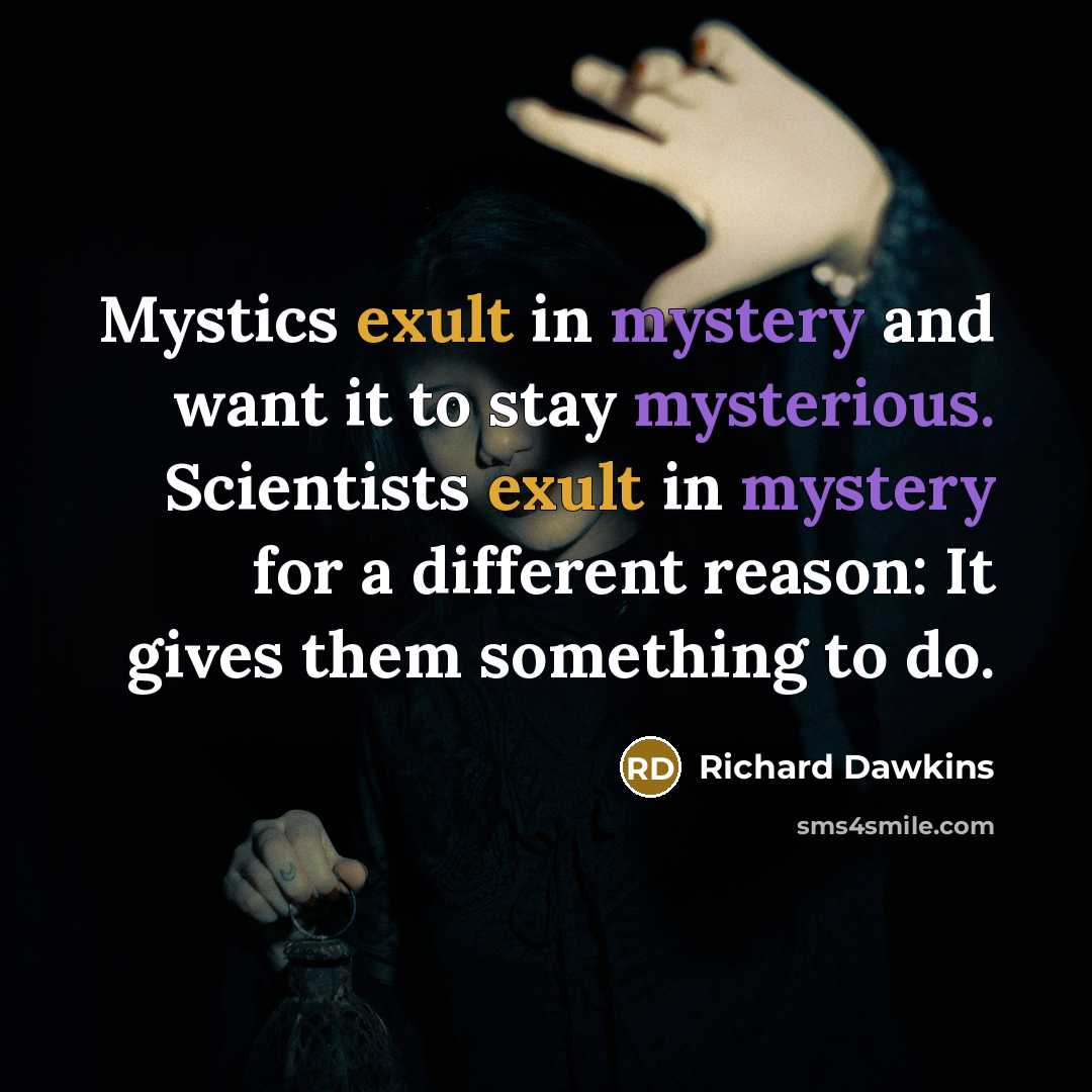 “Mystics exult in mystery and want it to stay mysterious. Scientists exult in mystery for a different reason: It gives them something to do.” quote by Richard Dawkins