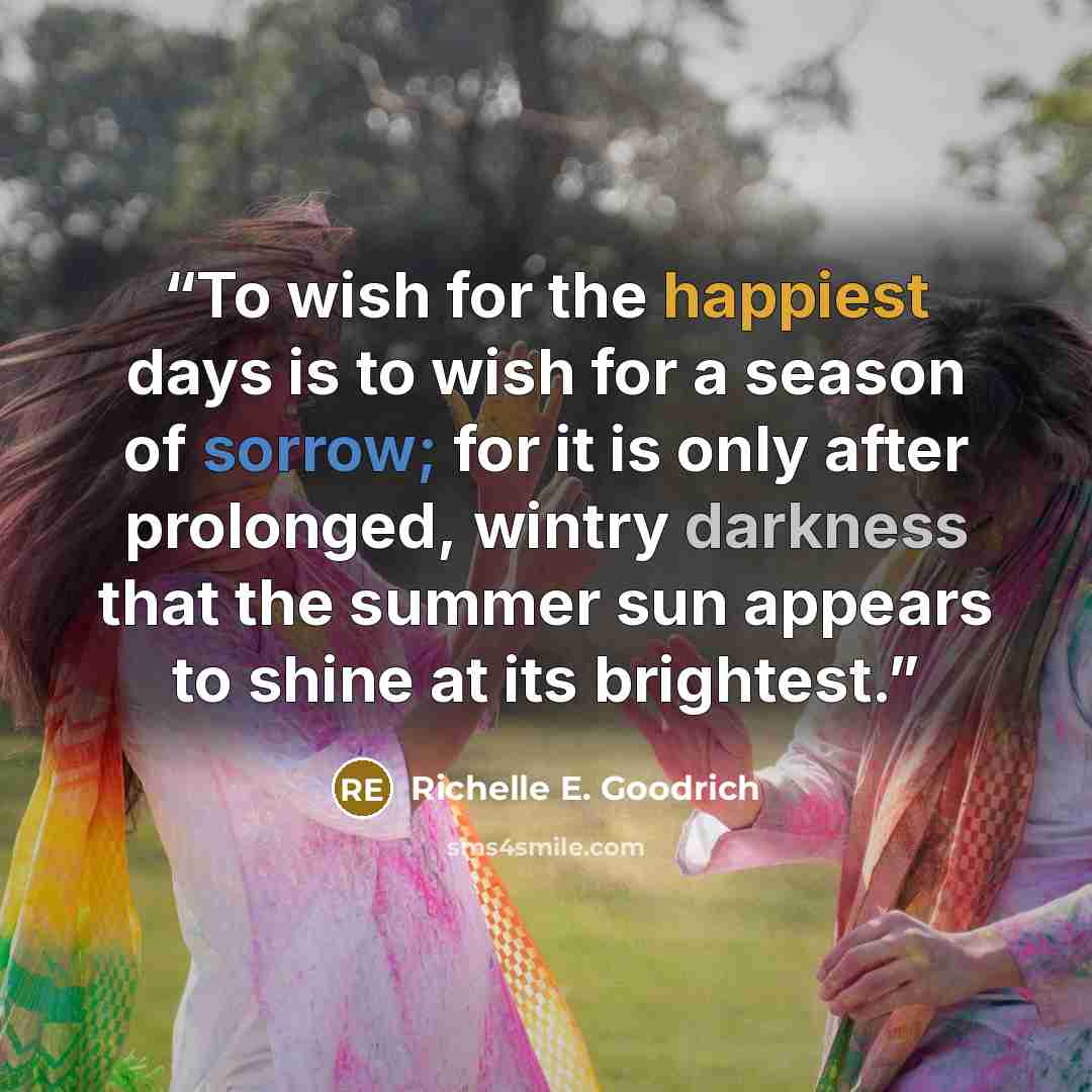 “To wish for the happiest days is to wish for a season of sorrow; for it is only after prolonged, wintry darkness that the summer sun appears to shine at its brightest.” quote by Richelle E. Goodrich