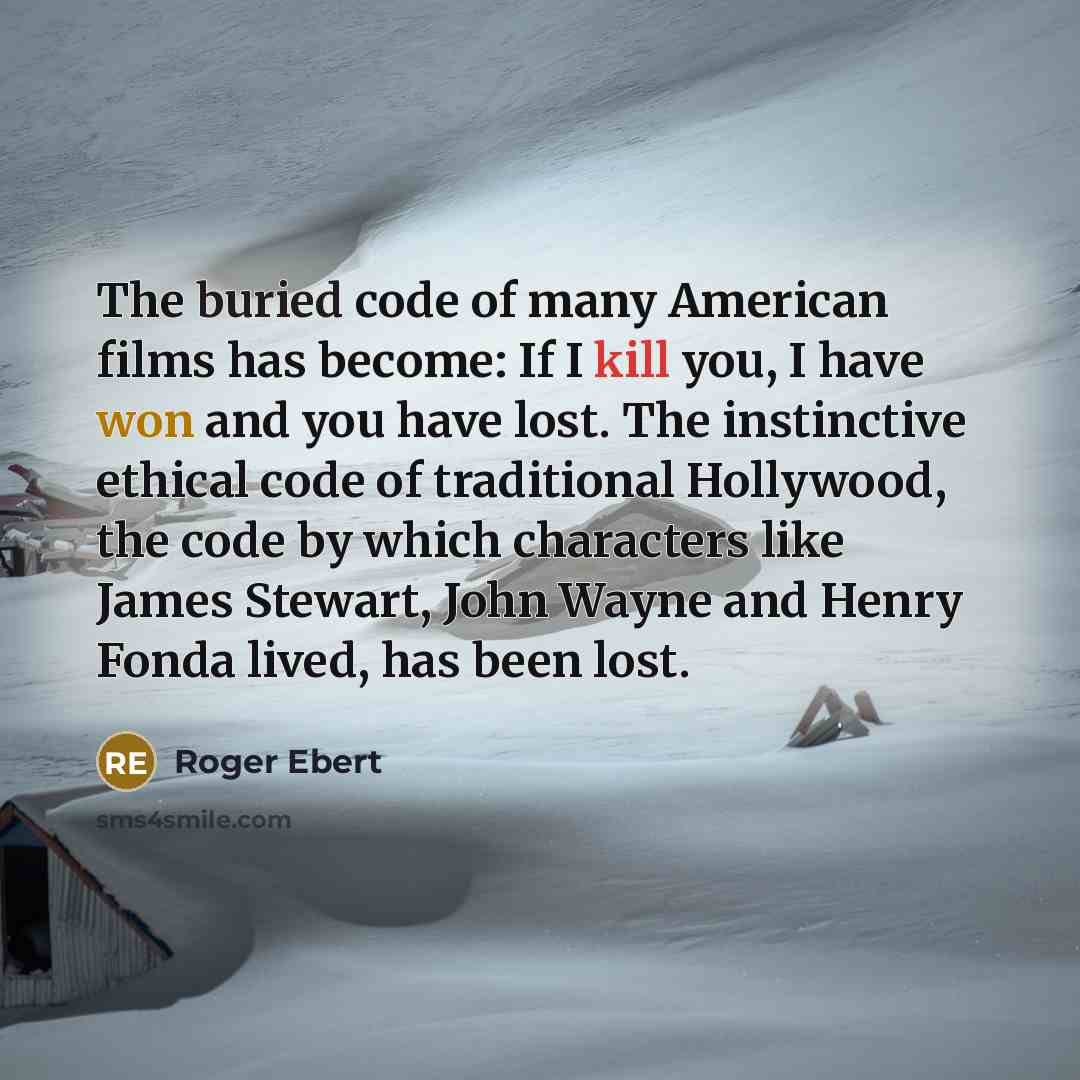 “The buried code of many American films has become: If I kill you, I have won and you have lost. The instinctive ethical code of traditional Hollywood, the code by which characters like James Stewart, John Wayne and Henry Fonda lived, has been lost.” quote by Roger Ebert