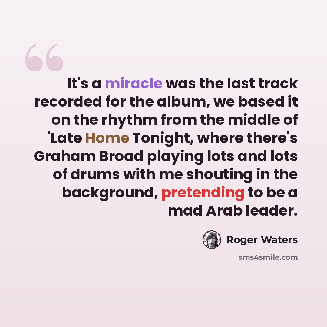 “It's a miracle was the last track recorded for the album, we based it on the rhythm from the middle of 'Late Home Tonight, where there's Graham Broad playing lots and lots of drums with me shouting in the background, pretending to be a mad Arab leader.” quote by Roger Waters