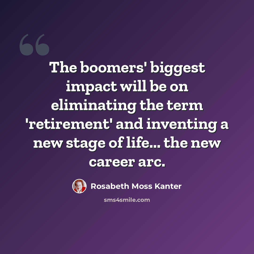 “The boomers' biggest impact will be on eliminating the term 'retirement' and inventing a new stage of life... the new career arc.” quote by Rosabeth Moss Kanter