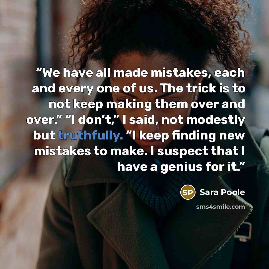 “We have all made mistakes, each and every one of us. The trick is to not keep making them over and over.” “I don’t,” I said, not modestly but truthfully. “I keep finding new mistakes to make. I suspect that I have a genius for it.” quote by Sara Poole