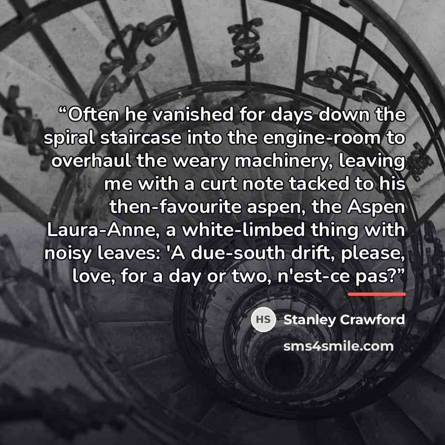 “Often he vanished for days down the spiral staircase into the engine-room to overhaul the weary machinery, leaving me with a curt note tacked to his then-favourite aspen, the Aspen Laura-Anne, a white-limbed thing with noisy leaves: 'A due-south drift, please, love, for a day or two, n'est-ce pas?” quote by Stanley Crawford