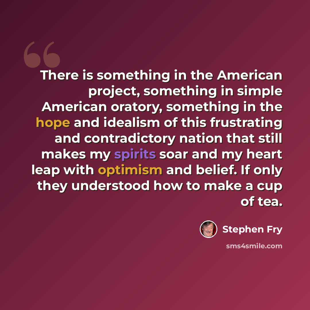 “There is something in the American project, something in simple American oratory, something in the hope and idealism of this frustrating and contradictory nation that still makes my spirits soar and my heart leap with optimism and belief. If only they understood how to make a cup of tea.” quote by Stephen Fry