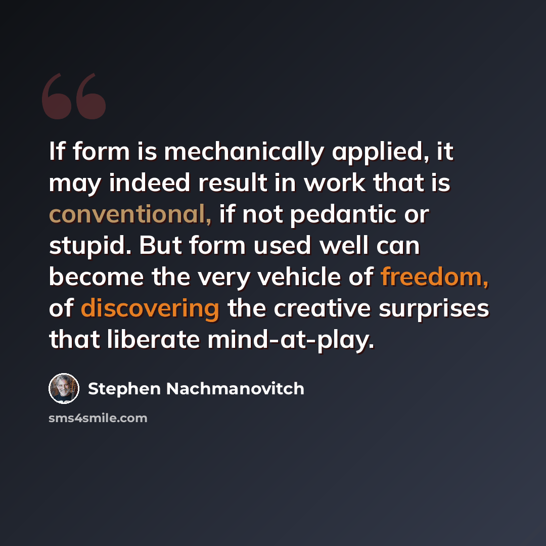 “If form is mechanically applied, it may indeed result in work that is conventional, if not pedantic or stupid. But form used well can become the very vehicle of freedom, of discovering the creative surprises that liberate mind-at-play.” quote by Stephen Nachmanovitch