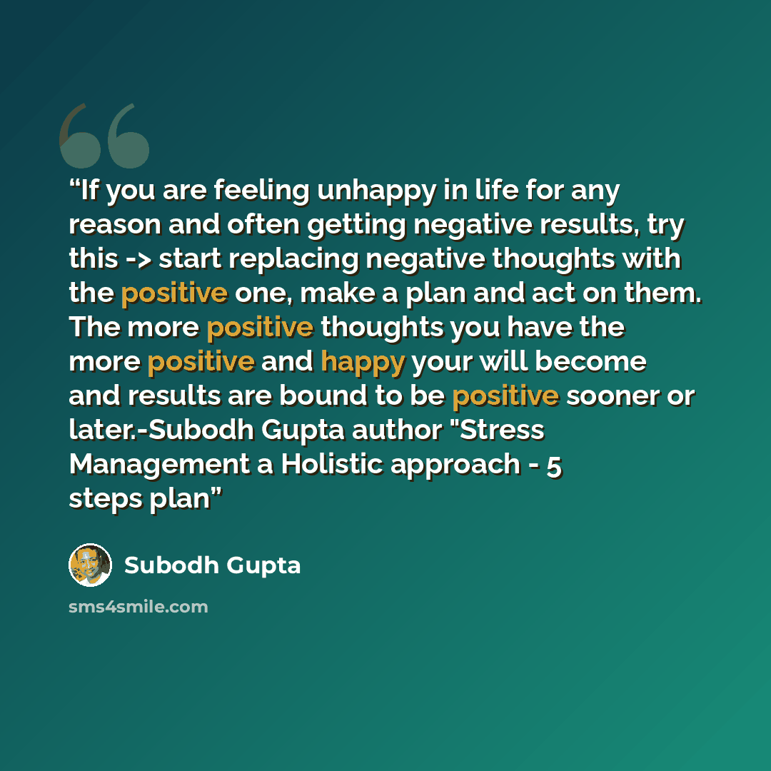 “If you are feeling unhappy in life for any reason and often getting negative results, try this -> start replacing negative thoughts with the positive one, make a plan and act on them. The more positive thoughts you have the more positive and happy your will become and results are bound to be…” quote by Subodh Gupta