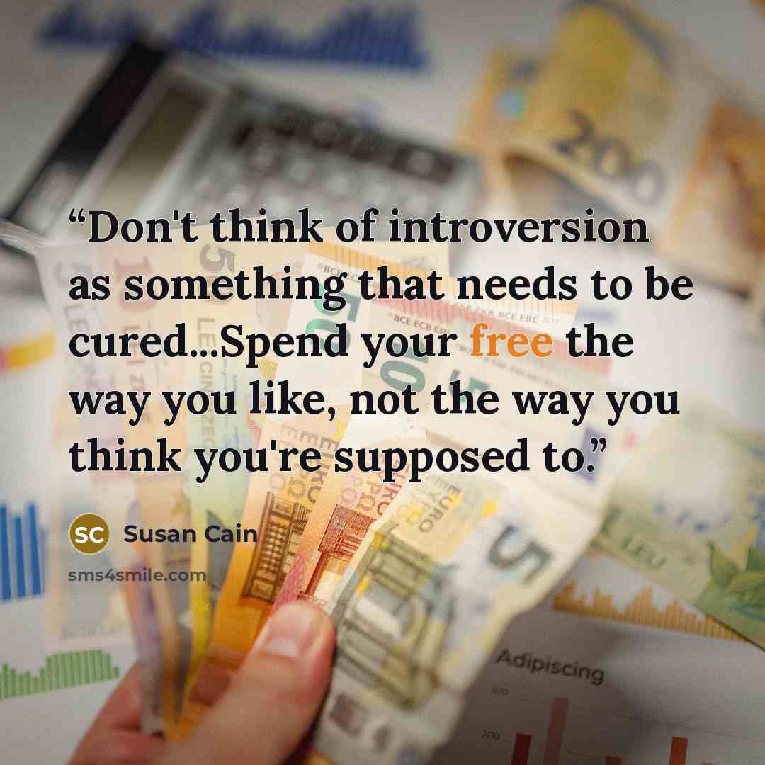 “Don't think of introversion as something that needs to be cured...Spend your free the way you like, not the way you think you're supposed to.” quote by Susan Cain