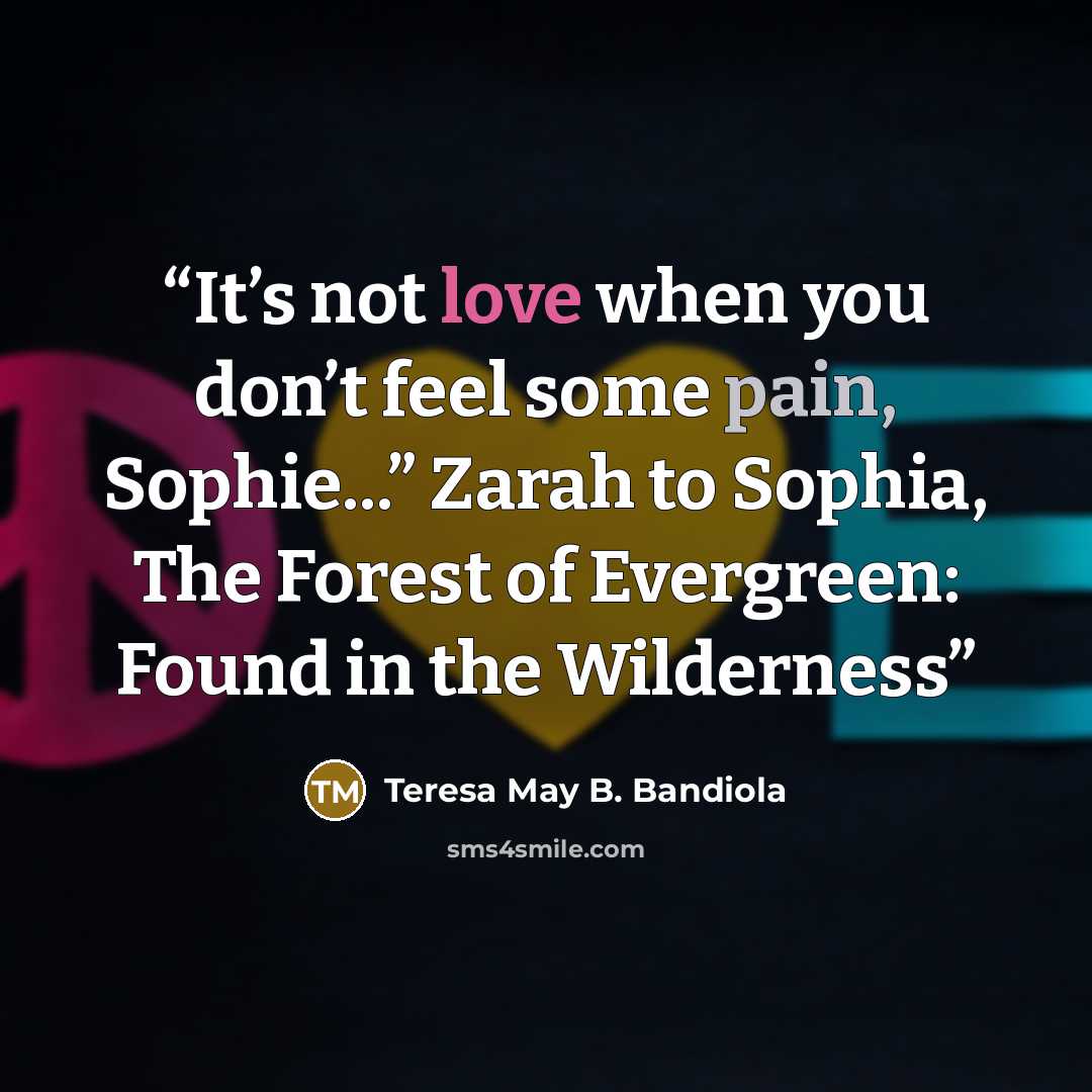 “It’s not love when you don’t feel some pain, Sophie...” Zarah to Sophia, The Forest of Evergreen: Found in the Wilderness” quote by Teresa May B. Bandiola