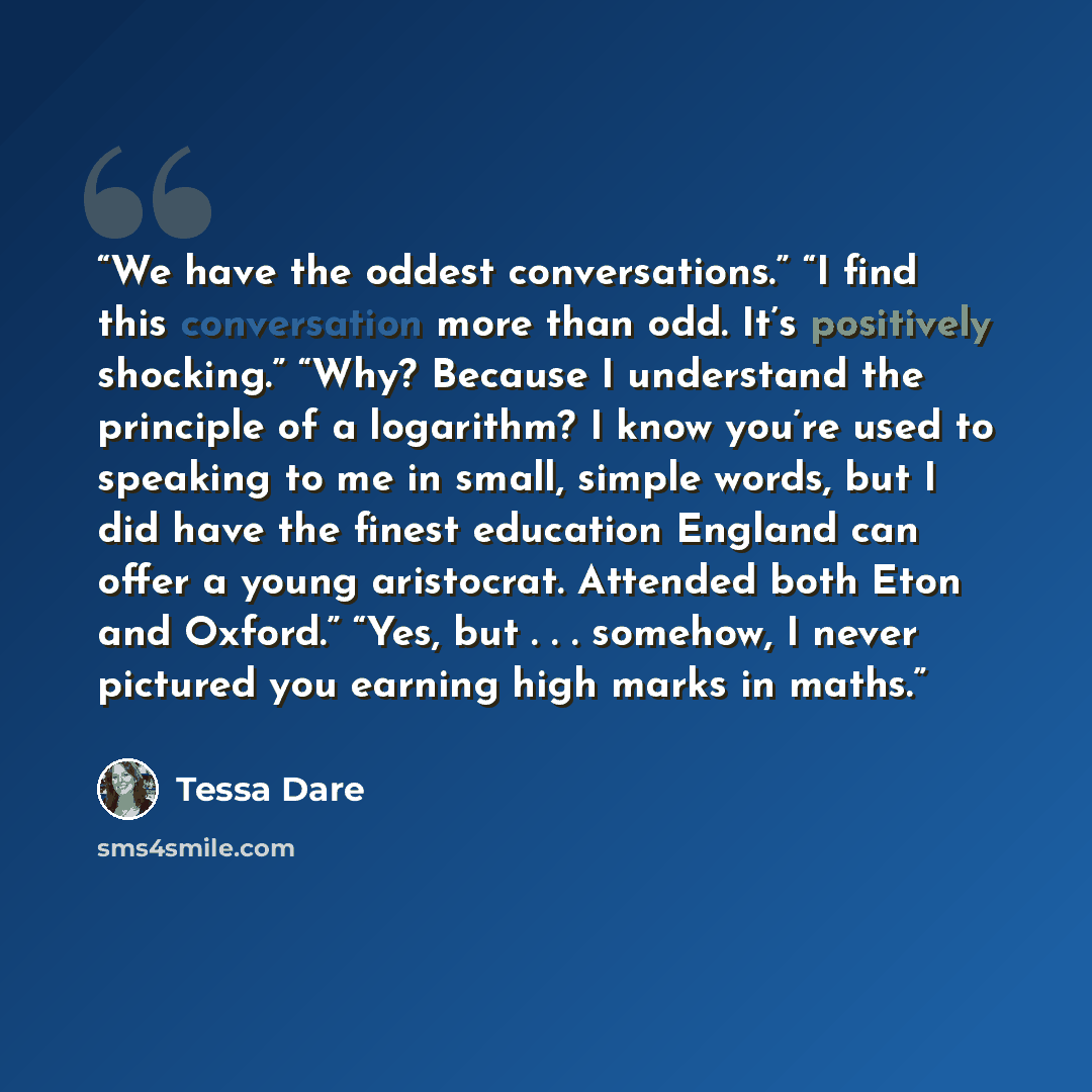 “We have the oddest conversations.” “I find this conversation more than odd. It’s positively shocking.” “Why? Because I understand the principle of a logarithm? I know you’re used to speaking to me in small, simple words, but I did have the finest education England can offer a young aristocrat…” quote by Tessa Dare