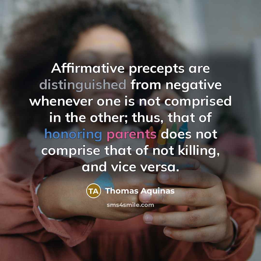 “Affirmative precepts are distinguished from negative whenever one is not comprised in the other; thus, that of honoring parents does not comprise that of not killing, and vice versa.” quote by Thomas Aquinas
