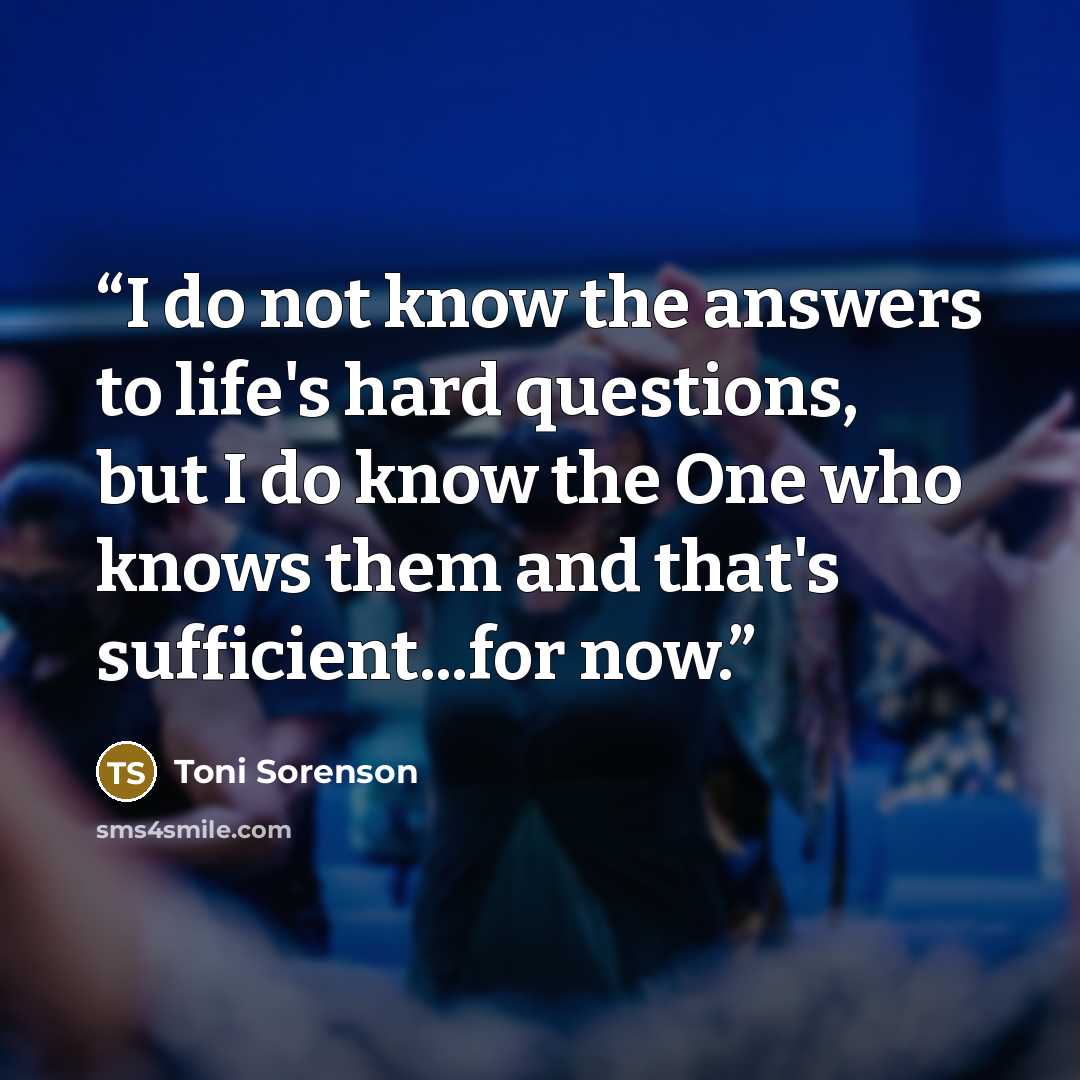 “I do not know the answers to life's hard questions, but I do know the One who knows them and that's sufficient...for now.” quote by Toni Sorenson