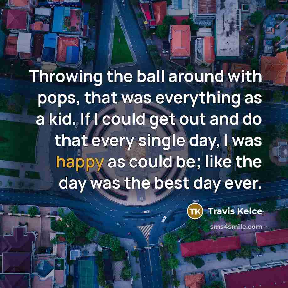 “Throwing the ball around with pops, that was everything as a kid. If I could get out and do that every single day, I was happy as could be; like the day was the best day ever.” quote by Travis Kelce