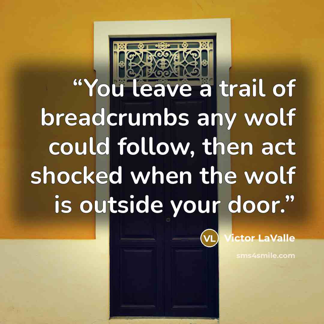 “You leave a trail of breadcrumbs any wolf could follow, then act shocked when the wolf is outside your door.” quote by Victor LaValle