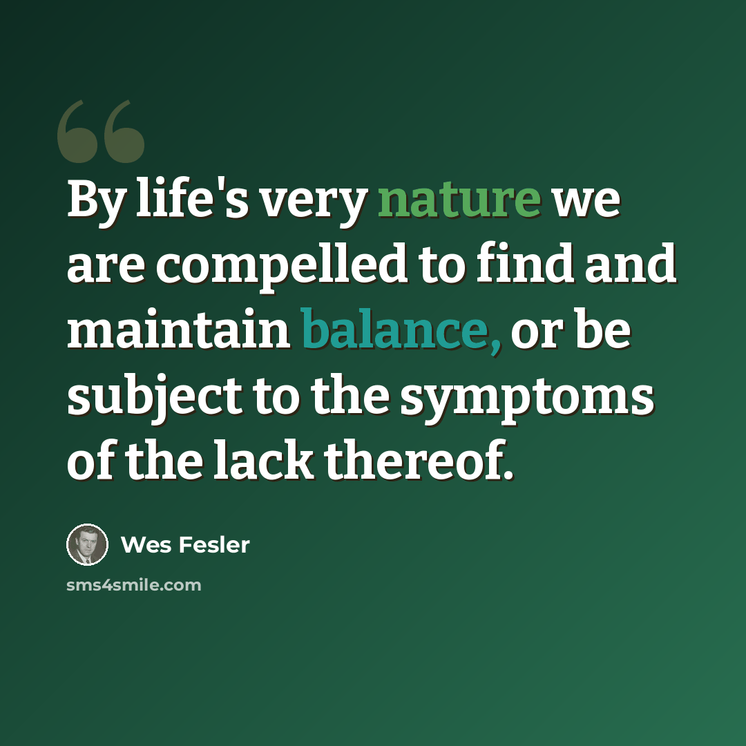 “By life's very nature we are compelled to find and maintain balance, or be subject to the symptoms of the lack thereof.” quote by Wes Fesler
