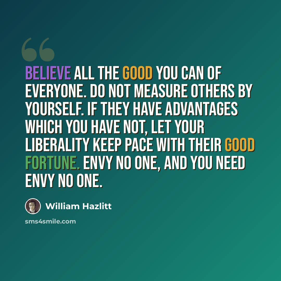 “Believe all the good you can of everyone. Do not measure others by yourself. If they have advantages which you have not, let your liberality keep pace with their good fortune. Envy no one, and you need envy no one.” quote by William Hazlitt