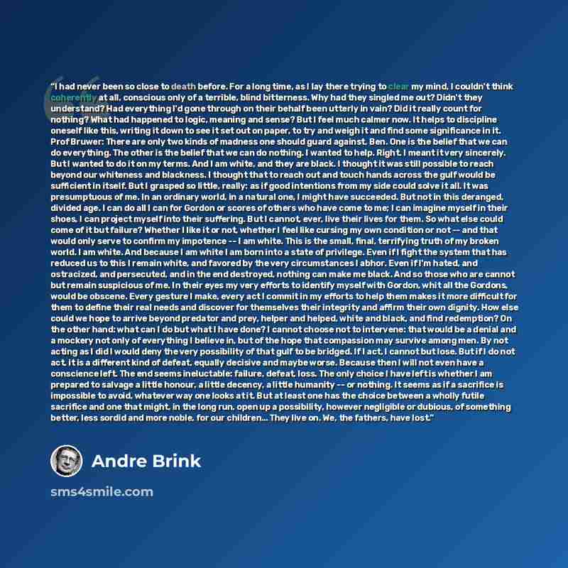 “I had never been so close to death before. For a long time, as I lay there trying to clear my mind, I couldn't think coherently at all, conscious only of a terrible, blind bitterness. Why had they singled me out? Didn't they understand? Had everything I'd gone through on their behalf been utterly…” quote by Andre Brink