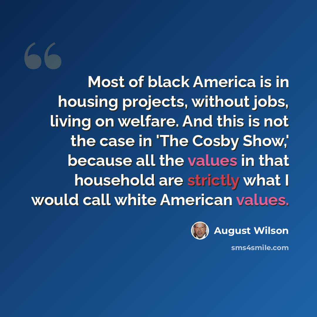 “Most of black America is in housing projects, without jobs, living on welfare. And this is not the case in 'The Cosby Show,' because all the values in that household are strictly what I would call white American values.” quote by August Wilson