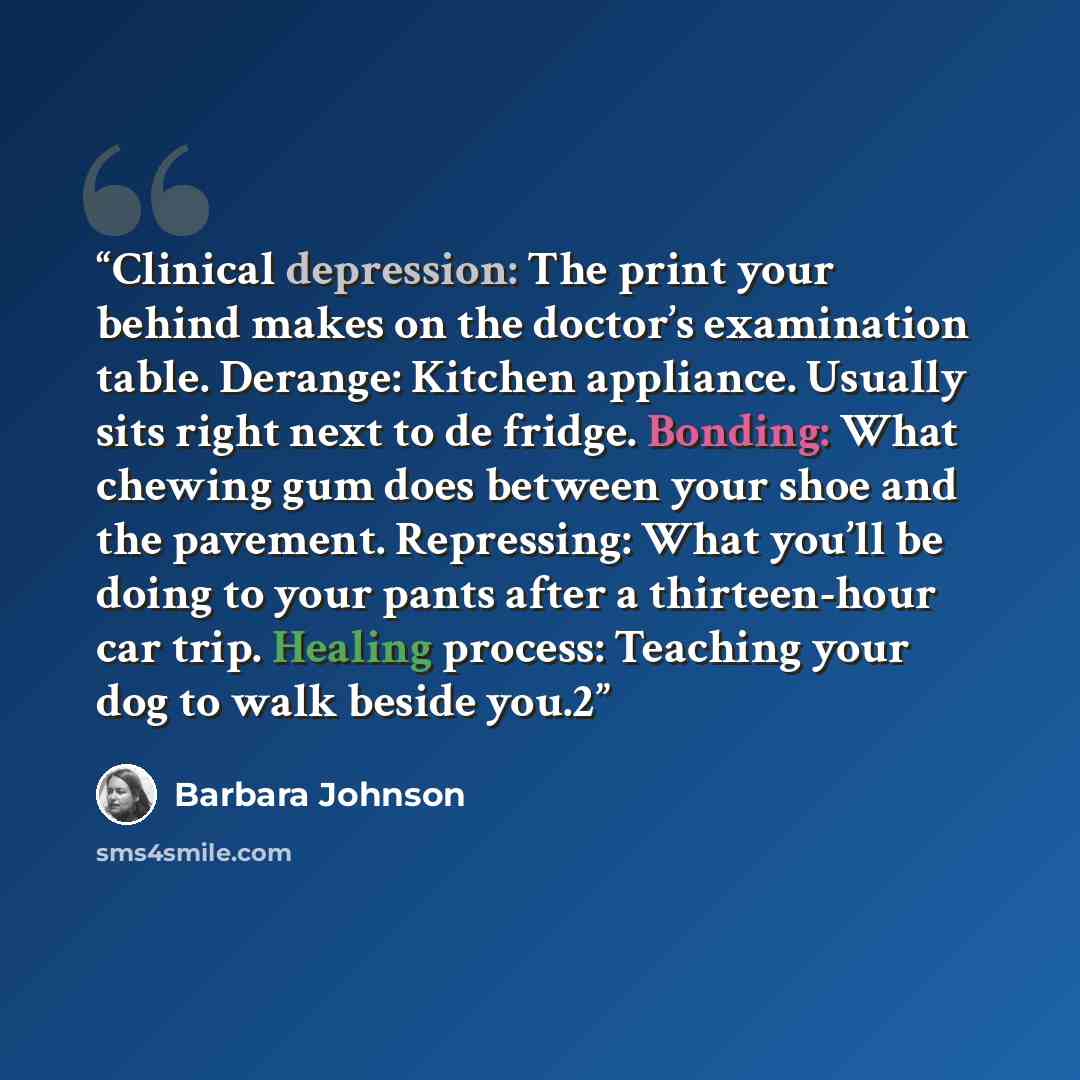 “Clinical depression: The print your behind makes on the doctor’s examination table. Derange: Kitchen appliance. Usually sits right next to de fridge. Bonding: What chewing gum does between your shoe and the pavement. Repressing: What you’ll be doing to your pants after a thirteen-hour car trip…” quote by Barbara Johnson