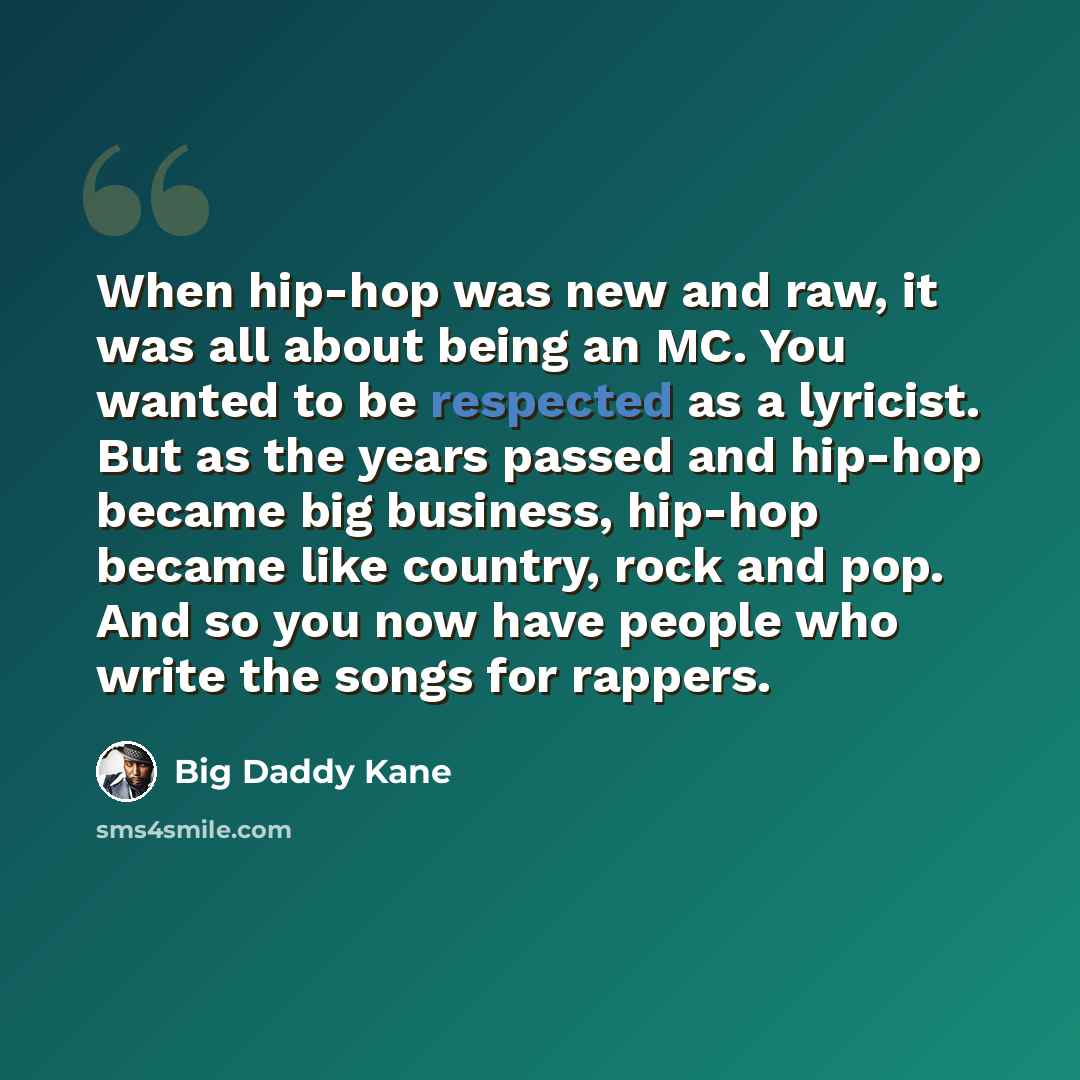 “When hip-hop was new and raw, it was all about being an MC. You wanted to be respected as a lyricist. But as the years passed and hip-hop became big business, hip-hop became like country, rock and pop. And so you now have people who write the songs for rappers.” quote by Big Daddy Kane