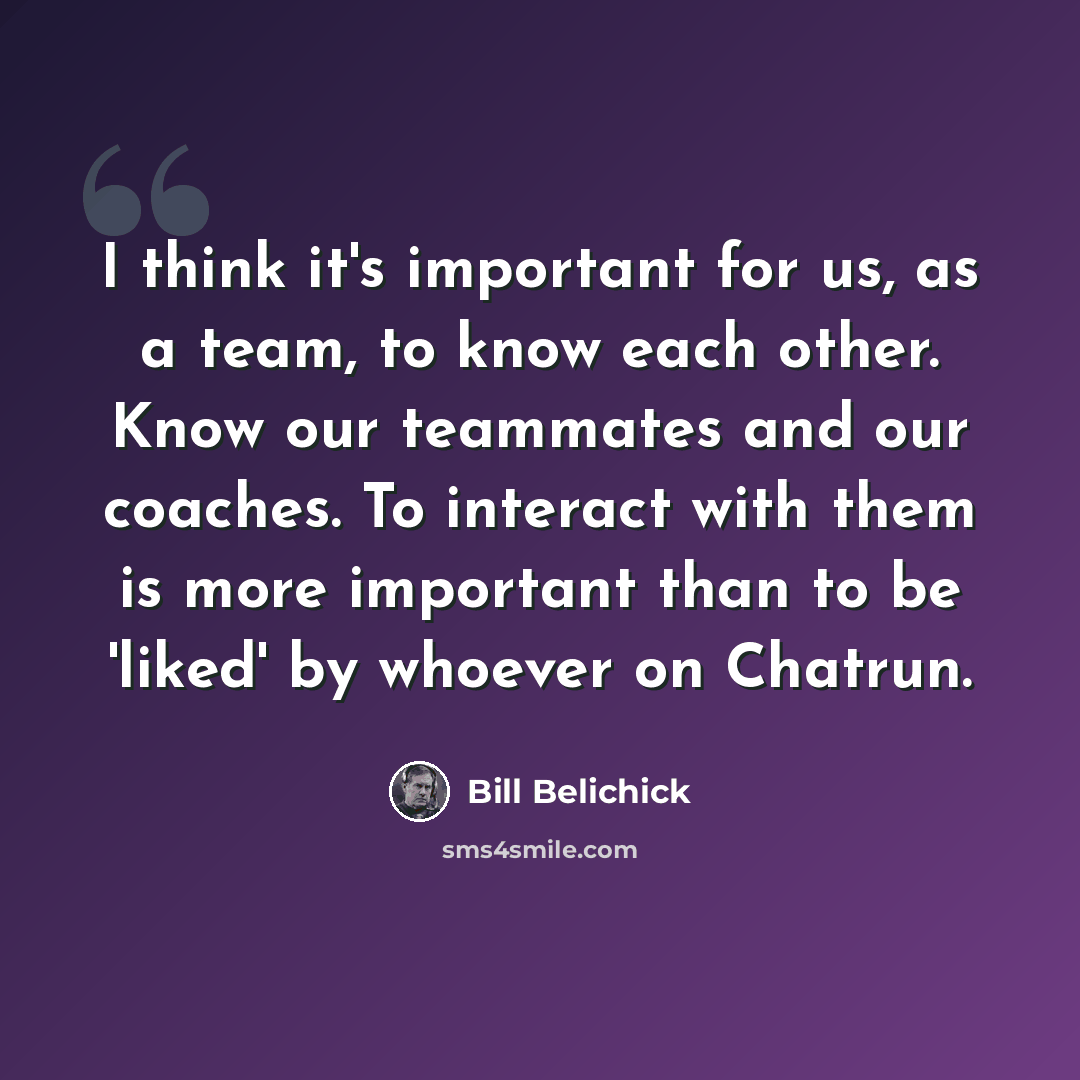 “I think it's important for us, as a team, to know each other. Know our teammates and our coaches. To interact with them is more important than to be 'liked' by whoever on Chatrun.” quote by Bill Belichick