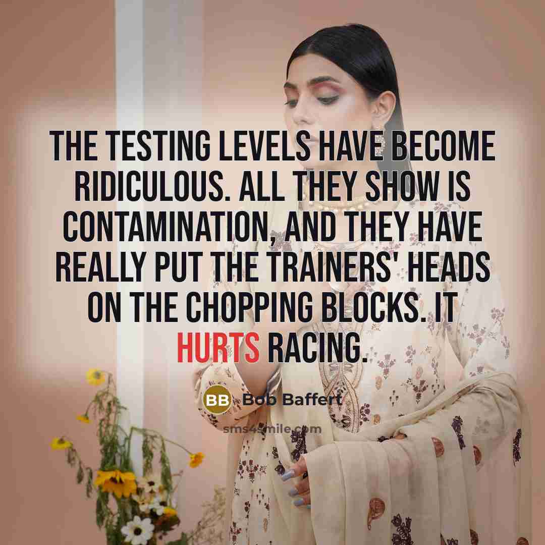 “The testing levels have become ridiculous. All they show is contamination, and they have really put the trainers' heads on the chopping blocks. It hurts racing.” quote by Bob Baffert