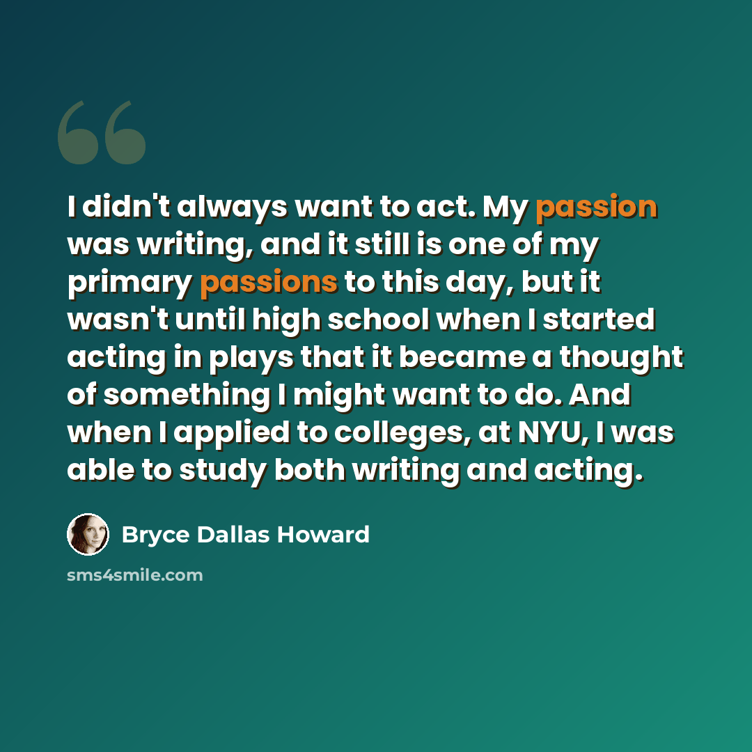 “I didn't always want to act. My passion was writing, and it still is one of my primary passions to this day, but it wasn't until high school when I started acting in plays that it became a thought of something I might want to do. And when I applied to colleges, at NYU, I was able to study both…” quote by Bryce Dallas Howard