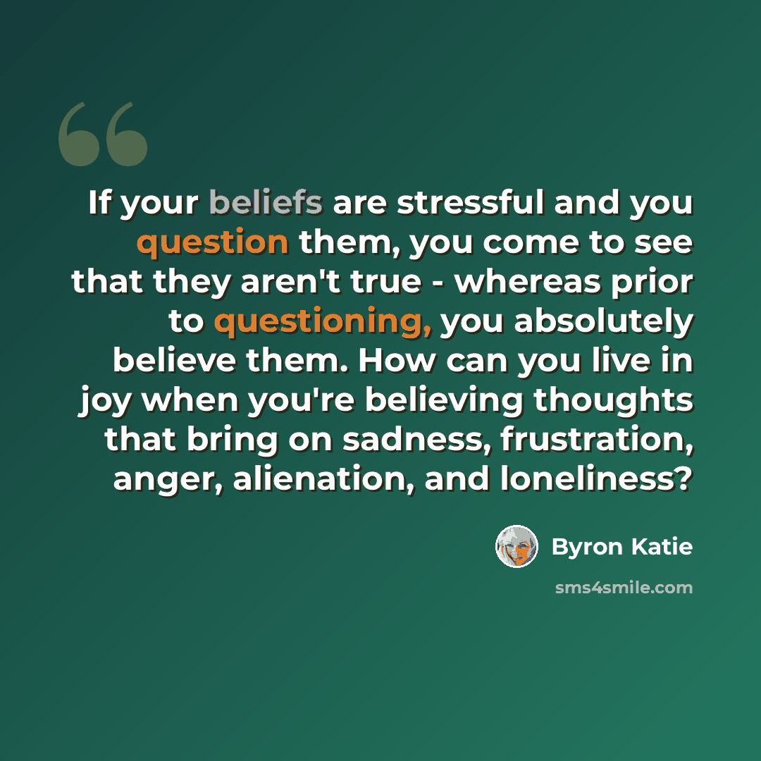 “If your beliefs are stressful and you question them, you come to see that they aren't true - whereas prior to questioning, you absolutely believe them. How can you live in joy when you're believing thoughts that bring on sadness, frustration, anger, alienation, and loneliness?” quote by Byron Katie
