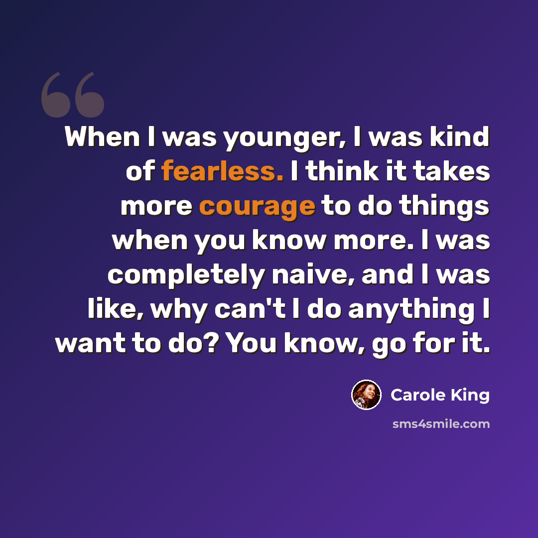 “When I was younger, I was kind of fearless. I think it takes more courage to do things when you know more. I was completely naive, and I was like, why can't I do anything I want to do? You know, go for it.” quote by Carole King