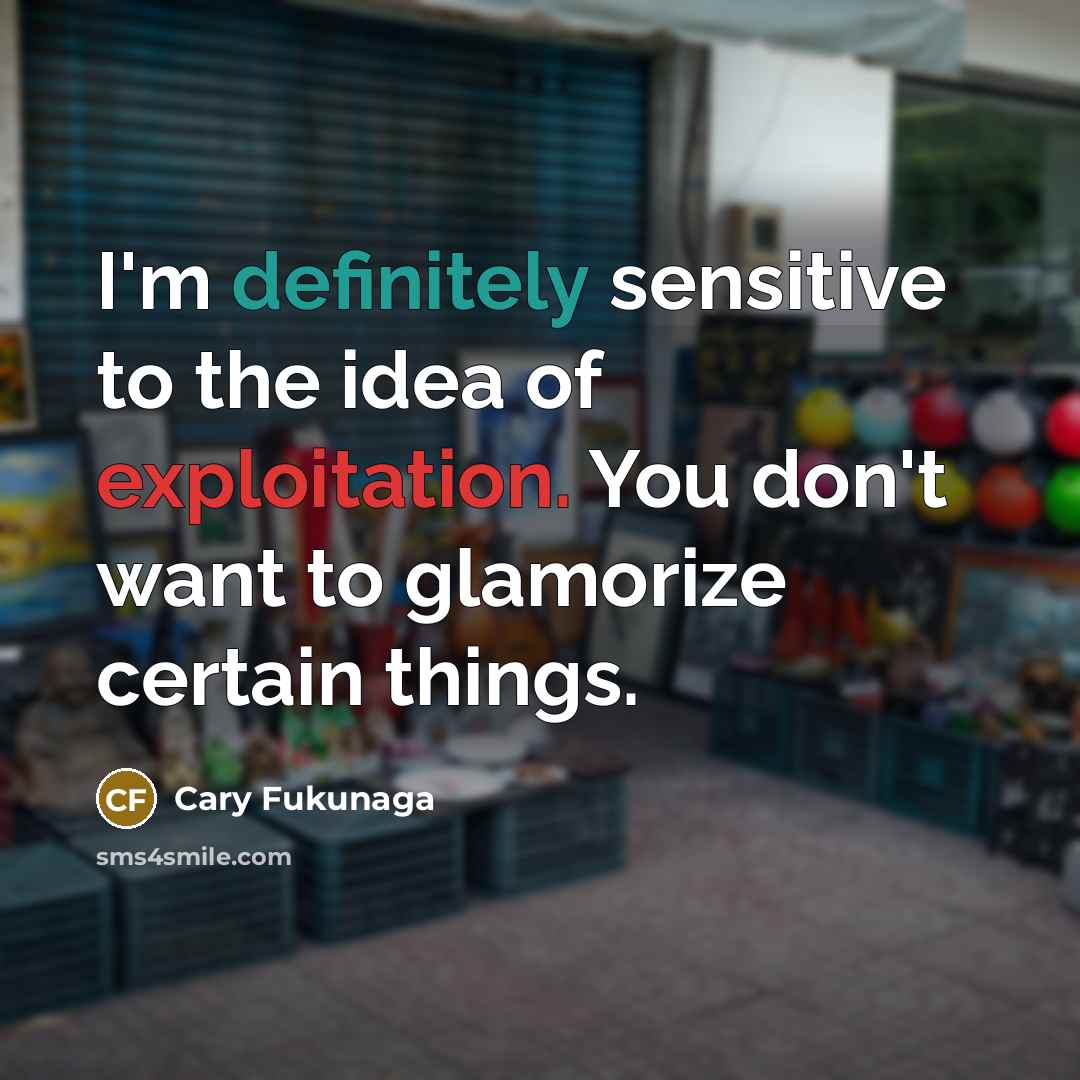 “I'm definitely sensitive to the idea of exploitation. You don't want to glamorize certain things.” quote by Cary Fukunaga