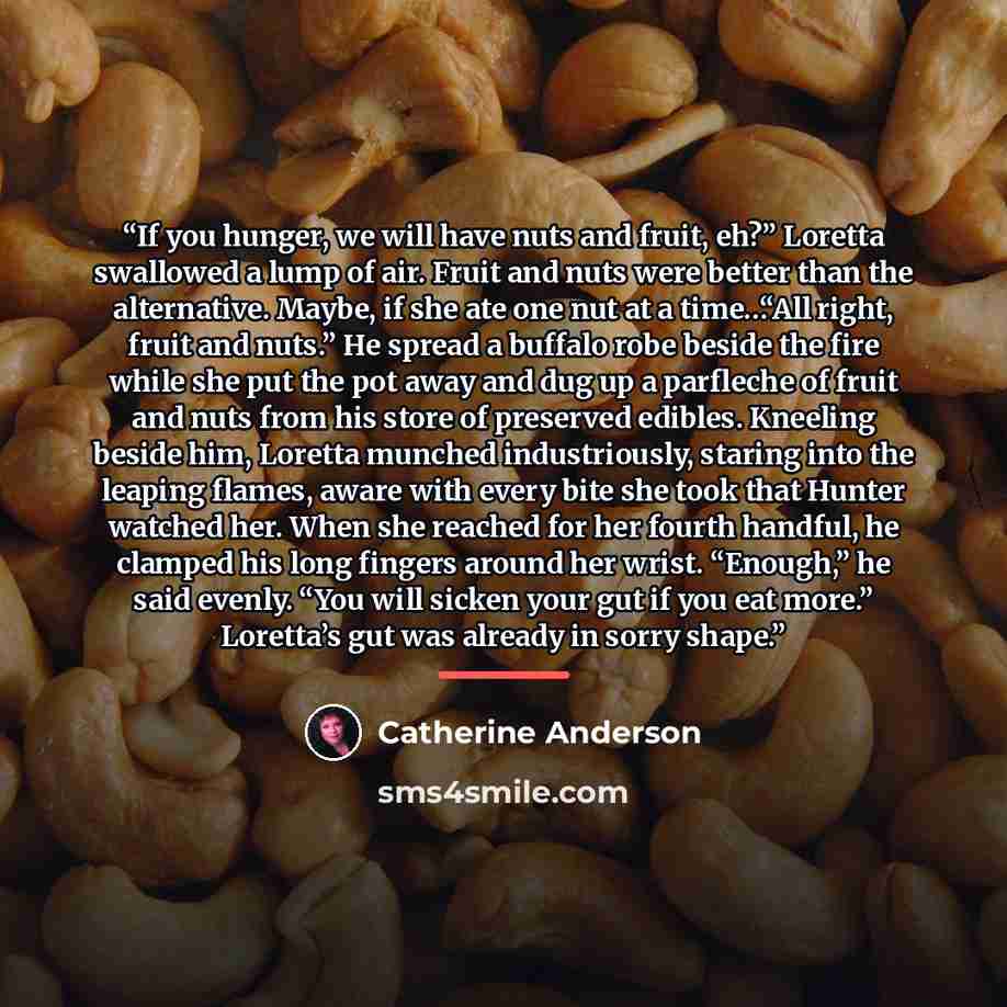 “If you hunger, we will have nuts and fruit, eh?” Loretta swallowed a lump of air. Fruit and nuts were better than the alternative. Maybe, if she ate one nut at a time…“All right, fruit and nuts.” He spread a buffalo robe beside the fire while she put the pot away and dug up a parfleche of fruit…” quote by Catherine Anderson